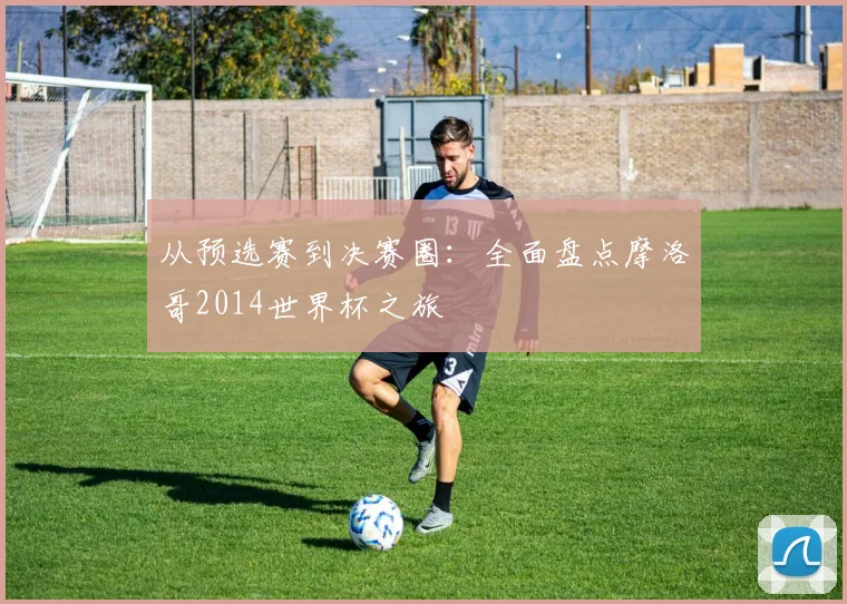 从预选赛到决赛圈：全面盘点摩洛哥2014世界杯之旅